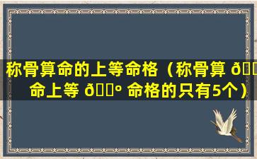 称骨算命的上等命格（称骨算 🌸 命上等 🌺 命格的只有5个）